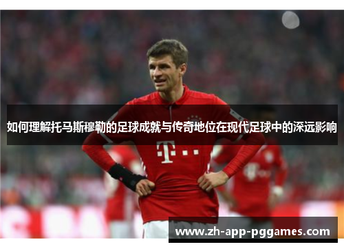 如何理解托马斯穆勒的足球成就与传奇地位在现代足球中的深远影响
