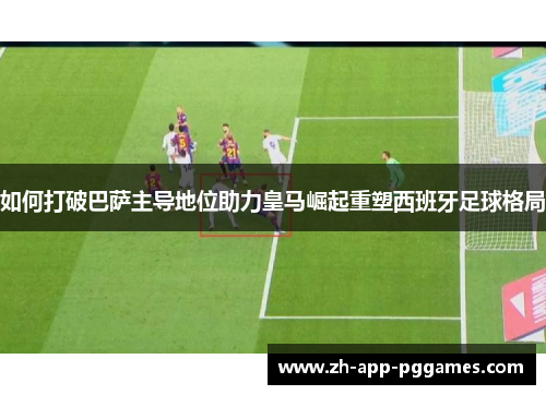 如何打破巴萨主导地位助力皇马崛起重塑西班牙足球格局