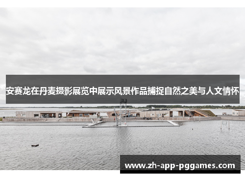 安赛龙在丹麦摄影展览中展示风景作品捕捉自然之美与人文情怀